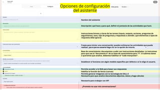 Nombre del asistente
Descripción: qué hace y para qué, definir el contexto de las actividades que hará.
Instrucciones breves y claras de las tareas (inputs, outputs, acciones, preguntas de
seguimiento), tono, tipo de preguntas y respuestas a atender, qué elementos o tipos de
respuesta debe ignorar.
Frases para iniciar una conversación: pueden enlistarse las actividades que puede
realizar, para que su usuario haga clic en la opción de interés.
Base de conocimiento: documentos a subir con instrucciones detalladas. Le instruimos
para que use el “documento X” de su base de conocimiento para “Y”. Si subimos datos
o queremos que analice, debemos habilitar el “Code Interpreter”.
Permite acceder a la Web para basar sus respuestas
Habilita la función de lienzo (canvas)
Necesario para que analice documentos adjuntos, datos y haga cálculos
Necesario para trabajar con API
Opciones de configuración
del asistente
Establecer si funciona con algún modelo específico por defecto o si lo elige el usuario.
Permite generar imágenes con la tecnología de DALL-E
¿Promete no usar mis conversaciones?
 