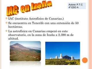 Autora: P.T.C
4º ESO A

IAC (instituto Astrofísico de Canarias.)
 Se encuentra en Tenerife con una extensión de 50
hectáreas.
 La astrofísica en Canarias empezó en este
observatorio, en la zona de Izaña a 2.390 m de
altitud.


 