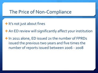 The Price of Non-Compliance
 It’s not just about fines
An ED review will significantly affect your institution
 In 2011 alone, ED issued 2x the number of FPRDs
issued the previous two years and five times the
number of reports issued between 2006 - 2008
 