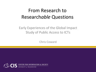 From Research to  Research able  Questions  Early Experiences of the Global Impact Study of Public Access to ICTs Chris Coward 