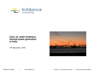 Coal, oil, water treatment,
            thermal power generation
            in India

            18th November 2010




InAlliance Consulting   |    www.inalliance.eu   |   Version : IA_coal_water_oil_V0.5   |   Click here for latest updates
                                                                                                  IA_coal_water_oil_V0.5
 