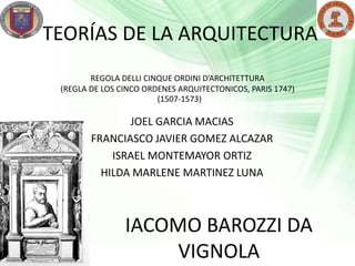 TEORÍAS DE LA ARQUITECTURA
        REGOLA DELLI CINQUE ORDINI D’ARCHITETTURA
 (REGLA DE LOS CINCO ORDENES ARQUITECTONICOS, PARIS 1747)
                        (1507-1573)

               JOEL GARCIA MACIAS
        FRANCIASCO JAVIER GOMEZ ALCAZAR
            ISRAEL MONTEMAYOR ORTIZ
          HILDA MARLENE MARTINEZ LUNA



                IACOMO BAROZZI DA
                     VIGNOLA
 