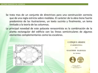IACOMO BAROZZI DA VIGNOLA




     Se trata mas de un conjunto de directrices para una construcción correcta
        que de una regla estricta sobre medidas. El carácter de la obra tiene fuerte
        predominio de las ilustraciones, un texto sucinto y finalmente, un tema
        limitado a la teoría de las columnas.
     La principal novedad de este palacete renacentista es la combinación de la
        planta rectangular del edificio con las líneas semicirculares de algunos
        elementos complementarios como las escaleras.
 