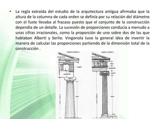• La regla extraída del estudio de la arquitectura antigua afirmaba que la
  altura de la columna de cada orden se definía por su relación del diámetro
  con el fuste llevaba al fracaso puesto que el conjunto de la construcción
  dependía de un detalle. La sucesión de proporciones conducía a menudo a
  unas cifras irracionales, como la proporción de uno sobre dos de las que
  hablaban Alberti y Serlio. Vingonola tuvo la general idea de invertir la
  manera de calcular las proporciones partiendo de la dimensión total de la
  construcción .
 