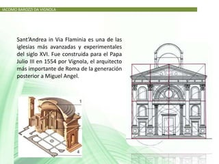 IACOMO BAROZZI DA VIGNOLA




      Sant’Andrea in Via Flaminia es una de las
      iglesias más avanzadas y experimentales
      del siglo XVI. Fue construida para el Papa
      Julio III en 1554 por Vignola, el arquitecto
      más importante de Roma de la generación
      posterior a Miguel Angel.
 