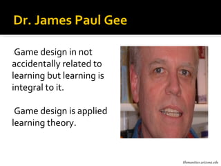Dr. James Paul Gee

 Game design in not
accidentally related to
learning but learning is
integral to it.

 Game design is applied
learning theory.


                           Humanities.arizona.edu
 