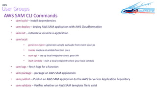 AWS SAM CLI Commands
• sam build – install dependencies
• sam deploy – deploy AWS SAM application with AWS CloudFormation
• sam init – initialize a serverless application
• sam local:
• generate-event– generate sample payloads from event sources
• Invoke invokes a Lambda function once
• start-api – set up local endpoint to test your API
• start-lambda – start a local endpoint to test your local lambda
• sam logs – fetch logs for a function
• sam package – package an AWS SAM application
• sam publish – Publish an AWS SAM application to the AWS Serverless Application Repository
• sam validate – Verifies whether an AWS SAM template file is valid
 