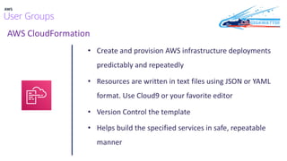 AWS CloudFormation
• Create and provision AWS infrastructure deployments
predictably and repeatedly
• Resources are written in text files using JSON or YAML
format. Use Cloud9 or your favorite editor
• Version Control the template
• Helps build the specified services in safe, repeatable
manner
 