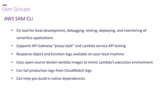 AWS SAM CLI
• CLI tool for local development, debugging, testing, deploying, and monitoring of
serverless applications
• Supports API Gateway “proxy-style” and Lambda service API testing
• Response object and function logs available on your local machine
• Uses open-source docker-lambda images to mimic Lambda’s execution environment
• Can tail production logs from CloudWatch logs
• Can help you build in native dependencies
 