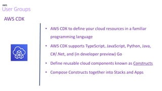 AWS CDK
• AWS CDK to define your cloud resources in a familiar
programming language
• AWS CDK supports TypeScript, JavaScript, Python, Java,
C#/.Net, and (in developer preview) Go
• Define reusable cloud components known as Constructs
• Compose Constructs together into Stacks and Apps
 
