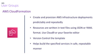 AWS CloudFormation
• Create and provision AWS infrastructure deployments
predictably and repeatedly
• Resources are written in text files using JSON or YAML
format. Use Cloud9 or your favorite editor
• Version Control the template
• Helps build the specified services in safe, repeatable
manner
 