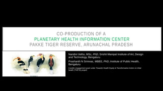 CO-PRODUCTION OF A
PLANETARY HEALTH INFORMATION CENTER
PAKKE TIGER RESERVE, ARUNACHAL PRADESH
Nandini Velho, MSc, PhD, Srishti Manipal Institute of Art, Design
and Technology, Bengaluru
Prashanth N Srinivas, MBBS, PhD, Institute of Public Health,
Bengaluru
A public engagement grant under Towards Health Equity & Transformative Action on tribal
health (THETA) project
 