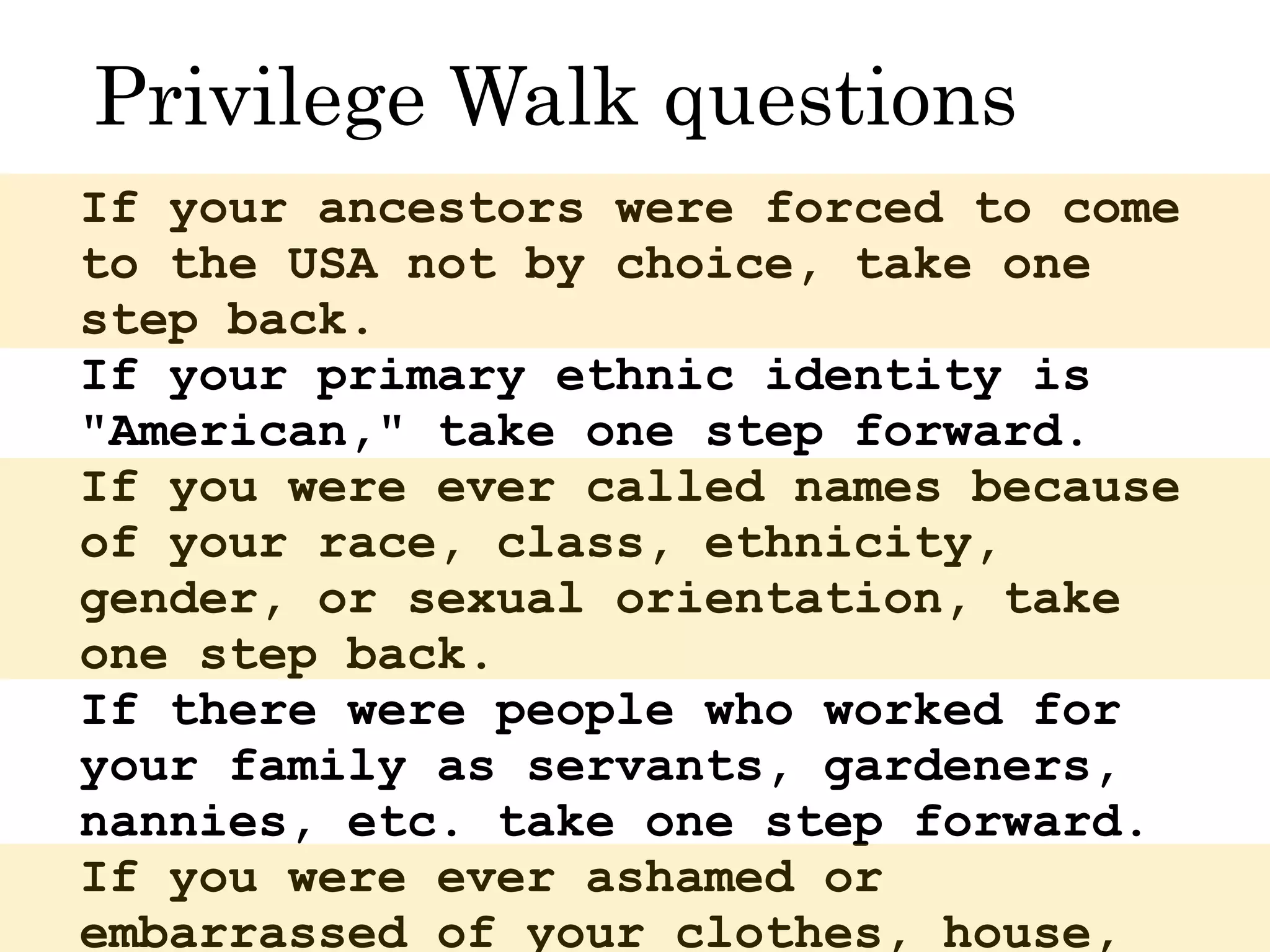 If your ancestors were forced to come
to the USA not by choice, take one
step back.
If your primary ethnic identity is
"American," take one step forward.
If you were ever called names because
of your race, class, ethnicity,
gender, or sexual orientation, take
one step back.
If there were people who worked for
your family as servants, gardeners,
nannies, etc. take one step forward.
If you were ever ashamed or
embarrassed of your clothes, house,
Privilege Walk questions
 