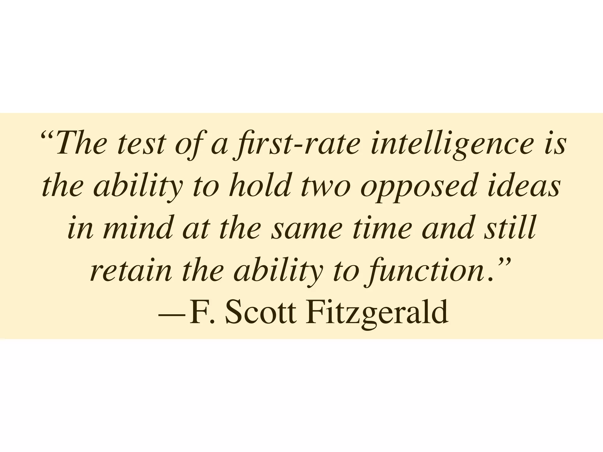 “The test of a ﬁrst-rate intelligence is
the ability to hold two opposed ideas
in mind at the same time and still
retain the ability to function.”
—F. Scott Fitzgerald
 