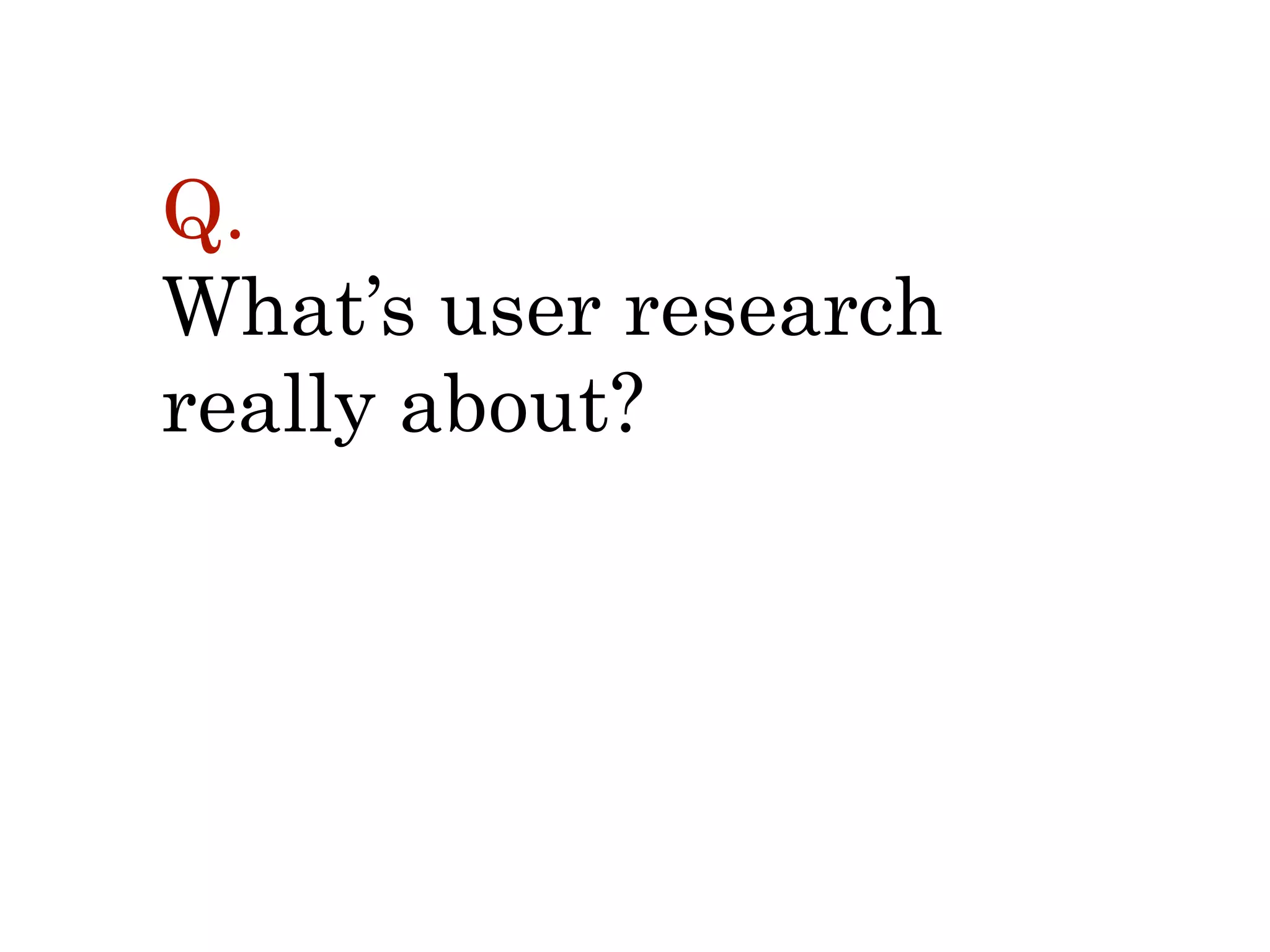 Q.  
What’s user research  
really about?
 
