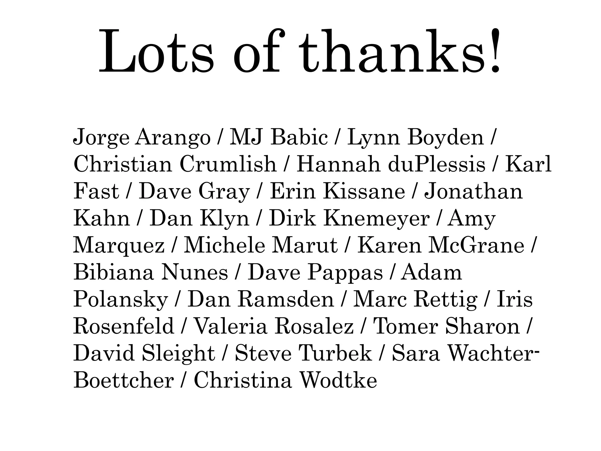 Jorge Arango / MJ Babic / Lynn Boyden /
Christian Crumlish / Hannah duPlessis / Karl
Fast / Dave Gray / Erin Kissane / Jonathan
Kahn / Dan Klyn / Dirk Knemeyer / Amy
Marquez / Michele Marut / Karen McGrane /
Bibiana Nunes / Dave Pappas / Adam
Polansky / Dan Ramsden / Marc Rettig / Iris
Rosenfeld / Valeria Rosalez / Tomer Sharon /
David Sleight / Steve Turbek / Sara Wachter-
Boettcher / Christina Wodtke
Lots of thanks!
 