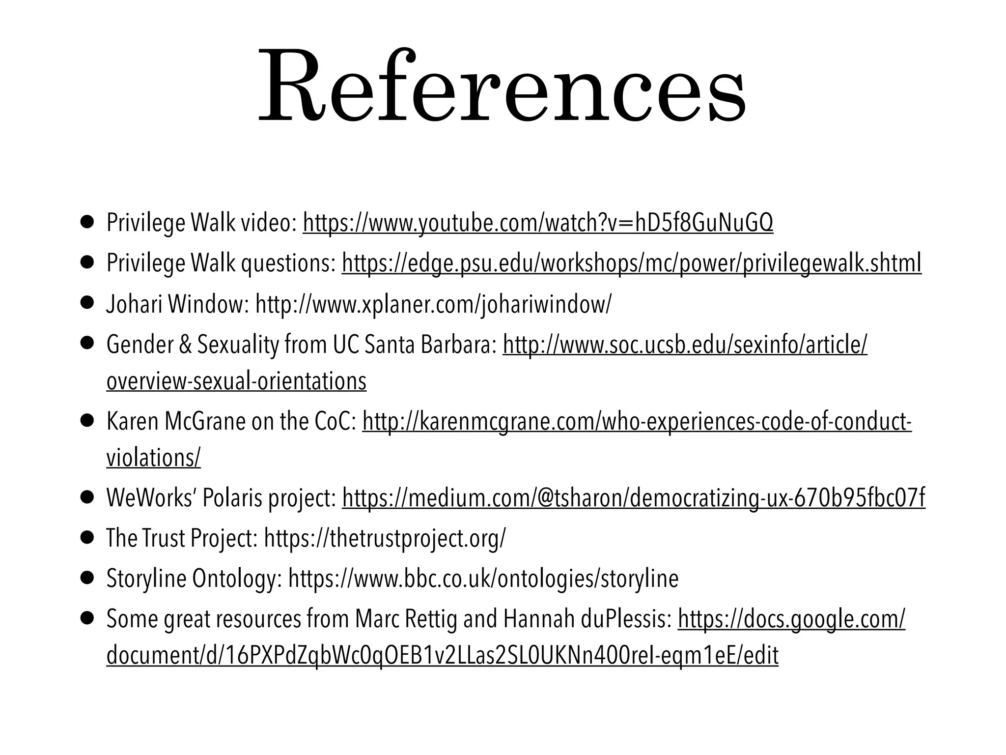 • Privilege Walk video: https://www.youtube.com/watch?v=hD5f8GuNuGQ
• Privilege Walk questions: https://edge.psu.edu/workshops/mc/power/privilegewalk.shtml
• Johari Window: http://www.xplaner.com/johariwindow/
• Gender & Sexuality from UC Santa Barbara: http://www.soc.ucsb.edu/sexinfo/article/
overview-sexual-orientations
• Karen McGrane on the CoC: http://karenmcgrane.com/who-experiences-code-of-conduct-
violations/
• WeWorks’ Polaris project: https://medium.com/@tsharon/democratizing-ux-670b95fbc07f
• The Trust Project: https://thetrustproject.org/
• Storyline Ontology: https://www.bbc.co.uk/ontologies/storyline
• Some great resources from Marc Rettig and Hannah duPlessis: https://docs.google.com/
document/d/16PXPdZqbWc0qOEB1v2LLas2SL0UKNn400reI-eqm1eE/edit
References
 