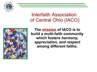 Interfaith Association  of Central Ohio (IACO) The  mission   of IACO is to build a multi-faith community which fosters  harmony, appreciation, and respect  among different faiths. 