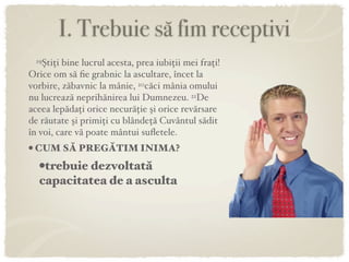 I. Trebuie să fim receptivi
 19Ştiţi bine lucrul acesta, prea iubiţii mei fraţi!
Orice om să ﬁe grabnic la ascultare, încet la
vorbire, zăbavnic la mânie, 20căci mânia omului
nu lucrează neprihănirea lui Dumnezeu. 21De
aceea lepădaţi orice necurăţie şi orice revărsare
de răutate şi primiţi cu blândeţă Cuvântul sădit
în voi, care vă poate mântui suﬂetele.
• CUM SĂ PREGĂTIM INIMA?
   •trebuie dezvoltată
   capacitatea de a asculta
 