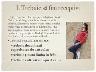 I. Trebuie să fim receptivi
 19Ştiţi bine lucrul acesta, prea iubiţii mei fraţi!
Orice om să ﬁe grabnic la ascultare, încet la
vorbire, zăbavnic la mânie, 20căci mânia omului
nu lucrează neprihănirea lui Dumnezeu. 21De
aceea lepădaţi orice necurăţie şi orice revărsare
de răutate şi primiţi cu blândeţă Cuvântul sădit
în voi, care vă poate mântui suﬂetele.
• CUM SĂ PREGĂTIM INIMA?
   •trebuie dezvoltată
   capacitatea de a asculta
  •trebuie ținută limba în frâu
  •trebuie cultivat un spirit calm
 