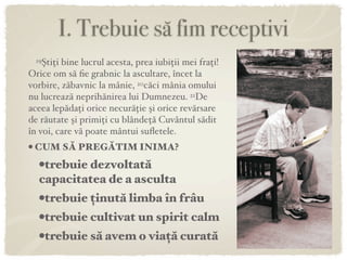 I. Trebuie să fim receptivi
 19Ştiţi bine lucrul acesta, prea iubiţii mei fraţi!
Orice om să ﬁe grabnic la ascultare, încet la
vorbire, zăbavnic la mânie, 20căci mânia omului
nu lucrează neprihănirea lui Dumnezeu. 21De
aceea lepădaţi orice necurăţie şi orice revărsare
de răutate şi primiţi cu blândeţă Cuvântul sădit
în voi, care vă poate mântui suﬂetele.
• CUM SĂ PREGĂTIM INIMA?
   •trebuie dezvoltată
   capacitatea de a asculta
  •trebuie ținută limba în frâu
  •trebuie cultivat un spirit calm
  •trebuie să avem o viață curată
 