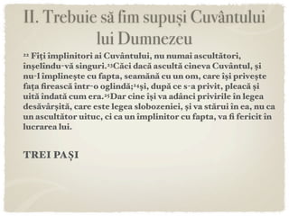 II. Trebuie să fim supuși Cuvântului
           lui Dumnezeu
22Fiți împlinitori ai Cuvântului, nu numai ascultători,
înşelîndu-vă singuri.23Căci dacă ascultă cineva Cuvântul, şi
nu-l împlineşte cu fapta, seamănă cu un om, care îşi priveşte
fața ﬁrească într-o oglindă;24şi, după ce s-a privit, pleacă şi
uită îndată cum era.25Dar cine îşi va adânci privirile în legea
desăvârşită, care este legea slobozeniei, şi va stărui în ea, nu ca
un ascultător uituc, ci ca un împlinitor cu fapta, va ﬁ fericit în
lucrarea lui.


TREI PAȘI
 