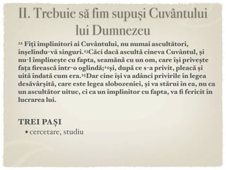 II. Trebuie să fim supuși Cuvântului
           lui Dumnezeu
22Fiți împlinitori ai Cuvântului, nu numai ascultători,
înşelîndu-vă singuri.23Căci dacă ascultă cineva Cuvântul, şi
nu-l împlineşte cu fapta, seamănă cu un om, care îşi priveşte
fața ﬁrească într-o oglindă;24şi, după ce s-a privit, pleacă şi
uită îndată cum era.25Dar cine îşi va adânci privirile în legea
desăvârşită, care este legea slobozeniei, şi va stărui în ea, nu ca
un ascultător uituc, ci ca un împlinitor cu fapta, va ﬁ fericit în
lucrarea lui.


TREI PAȘI
 • cercetare, studiu
 