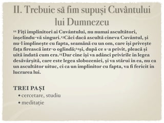 II. Trebuie să fim supuși Cuvântului
           lui Dumnezeu
22Fiți împlinitori ai Cuvântului, nu numai ascultători,
înşelîndu-vă singuri.23Căci dacă ascultă cineva Cuvântul, şi
nu-l împlineşte cu fapta, seamănă cu un om, care îşi priveşte
fața ﬁrească într-o oglindă;24şi, după ce s-a privit, pleacă şi
uită îndată cum era.25Dar cine îşi va adânci privirile în legea
desăvârşită, care este legea slobozeniei, şi va stărui în ea, nu ca
un ascultător uituc, ci ca un împlinitor cu fapta, va ﬁ fericit în
lucrarea lui.


TREI PAȘI
 • cercetare, studiu
 • meditație
 