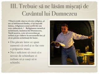 III. Trebuie să ne lăsăm mișcați de
          Cuvântul lui Dumnezeu
26Dacă  crede cineva că este religios, şi
nu-şi înfrînează limba, ci îşi înşeală
inima, religiunea unui astfel de om
este zădarnică.27 Religiunea curată şi
neîntinată, înaintea lui Dumnezeu,
Tatăl nostru, este să cercetăm pe
orfani şi pe văduve în necazurile lor, şi
să ne păzim neîntinați de lume.

• Din păcate între ce spun
    oamenii că cred și ce fac este
    o prăpastie mare.
•   Nu e suﬁcient să crezi că e
    nevoie de schimbare ci
    trebuie să și cauți să te
    schimbi.
 