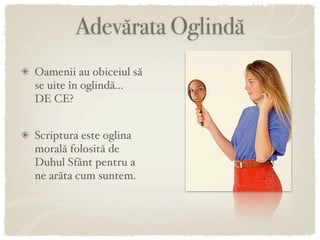 Adevărata Oglindă
Oamenii au obiceiul să
se uite în oglindă...
DE CE?


Scriptura este oglina
morală folosită de
Duhul Sfânt pentru a
ne arăta cum suntem.
 