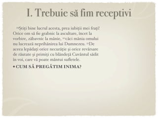 I. Trebuie să fim receptivi
 19Ştiţi bine lucrul acesta, prea iubiţii mei fraţi!
Orice om să ﬁe grabnic la ascultare, încet la
vorbire, zăbavnic la mânie, 20căci mânia omului
nu lucrează neprihănirea lui Dumnezeu. 21De
aceea lepădaţi orice necurăţie şi orice revărsare
de răutate şi primiţi cu blândeţă Cuvântul sădit
în voi, care vă poate mântui suﬂetele.
• CUM SĂ PREGĂTIM INIMA?
 