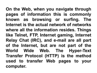 On the Web, when you navigate through
pages of information this is commonly
known as browsing or surfing. The
Internet is the actual network of networks
where all the information resides. Things
like Telnet, FTP, Internet gaming, Internet
Relay Chat (IRC), and e-mail are all part
of the Internet, but are not part of the
World Wide Web. The Hyper-Text
Transfer Protocol (HTTP) is the method
used to transfer Web pages to your
computer.
 
