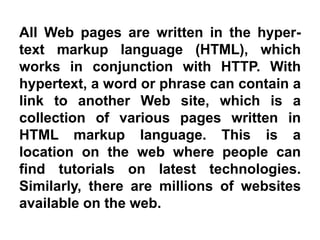 All Web pages are written in the hyper-
text markup language (HTML), which
works in conjunction with HTTP. With
hypertext, a word or phrase can contain a
link to another Web site, which is a
collection of various pages written in
HTML markup language. This is a
location on the web where people can
find tutorials on latest technologies.
Similarly, there are millions of websites
available on the web.
 