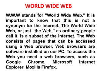 WORLD WIDE WEB
W.W.W stands for "World Wide Web." It is
important to know that this is not a
synonym for the Internet. The World Wide
Web, or just "the Web," as ordinary people
call it, is a subset of the Internet. The Web
consists of pages that can be accessed
using a Web browser. Web Browsers are
software installed on our PC. To access the
Web you need a web browsers, such as
Google Chrome, Microsoft Internet
Explorer Mozilla Firefox.
 