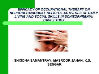 EFFICACY OF OCCUPATIONAL THERAPY ON
NEUROBEHAVIOURAL DEFICITS, ACTIVITIES OF DAILY
LIVING AND SOCIAL SKILLS IN SCHIZOPHRENIA:
CASE STUDY

SNIGDHA SAMANTRAY, MASROOR JAHAN, K.S.
SENGAR

 