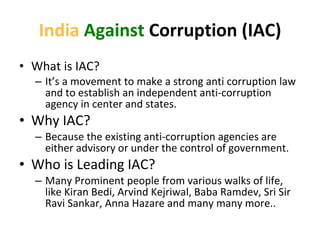 India   Against  Corruption (IAC) What is IAC? It ’s a movement to make a strong anti corruption law and to establish an independent anti-corruption agency in center and states. Why IAC? Because the existing anti-corruption agencies are either advisory or under the control of government. Who is Leading IAC? Many Prominent people from various walks of life, like Kiran Bedi, Arvind Kejriwal, Baba Ramdev, Sri Sir Ravi Sankar, Anna Hazare and many many more.. 