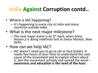 India   Against  Corruption contd.. Where is IAC happening? It ’s happening in every city in India and many countries outside India.  What is the next major milestone? The next major event is on 5 th  April, when Anna Hazare ji is doing indefinite fast at Jantar Mantar, New Delhi. How can we help IAC? IAC doesn ’t need you to go to Jail or face bullets. It needs few hours of your time to understand the root cause of the movement and to explain others about it. Join the movement actively and spread the word –  awareness and education is the need of the hour. 