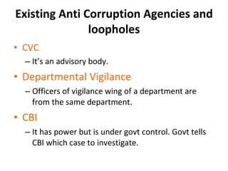 Existing Anti Corruption Agencies and loopholes CVC It ’s an advisory body. Departmental Vigilance Officers of vigilance wing of a department are from the same department. CBI It has power but is under govt control. Govt tells CBI which case to investigate. 