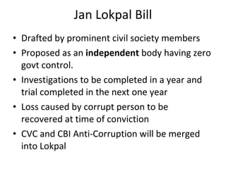 Jan Lokpal Bill Drafted by prominent civil society members Proposed as an  independent  body having zero govt control. Investigations to be completed in a year and trial completed in the next one year Loss caused by corrupt person to be recovered at time of conviction CVC and CBI Anti-Corruption will be merged into Lokpal 