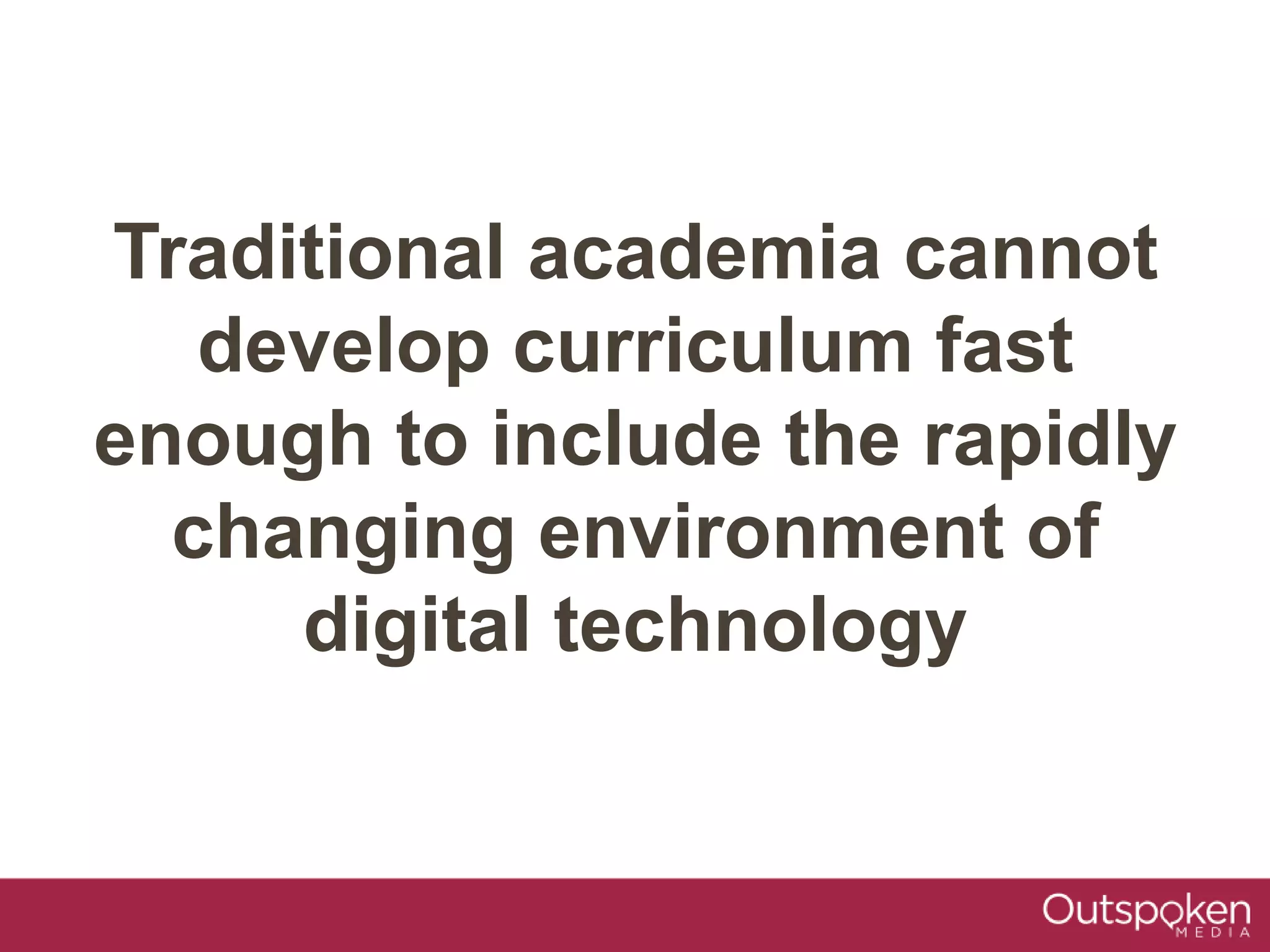 Traditional academia cannot
develop curriculum fast
enough to include the rapidly
changing environment of
digital technology
 
