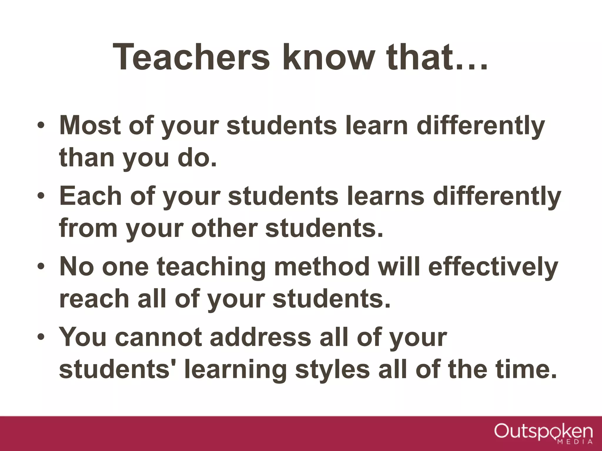 • Most of your students learn differently
than you do.
• Each of your students learns differently
from your other students.
• No one teaching method will effectively
reach all of your students.
• You cannot address all of your
students' learning styles all of the time.
Teachers know that…
 