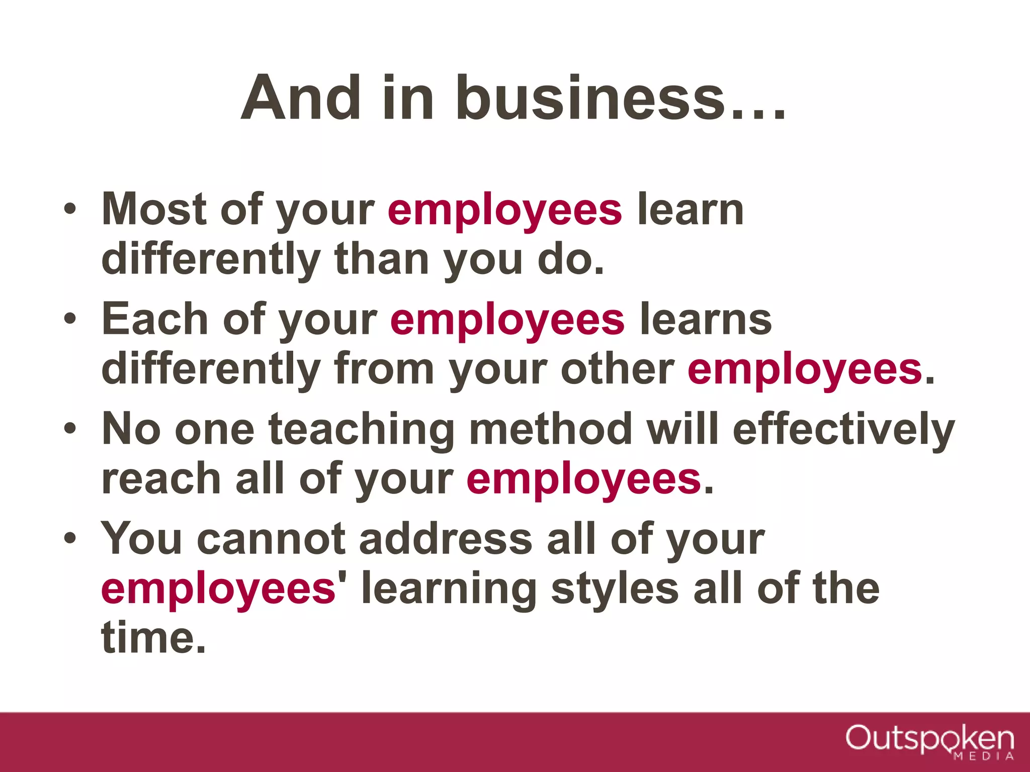 • Most of your employees learn
differently than you do.
• Each of your employees learns
differently from your other employees.
• No one teaching method will effectively
reach all of your employees.
• You cannot address all of your
employees' learning styles all of the
time.
And in business…
 