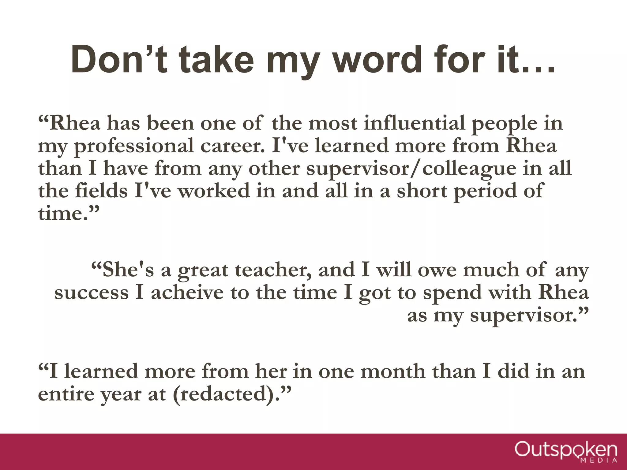 Don’t take my word for it…
“Rhea has been one of the most influential people in
my professional career. I've learned more from Rhea
than I have from any other supervisor/colleague in all
the fields I've worked in and all in a short period of
time.”
“She's a great teacher, and I will owe much of any
success I acheive to the time I got to spend with Rhea
as my supervisor.”
“I learned more from her in one month than I did in an
entire year at (redacted).”
 