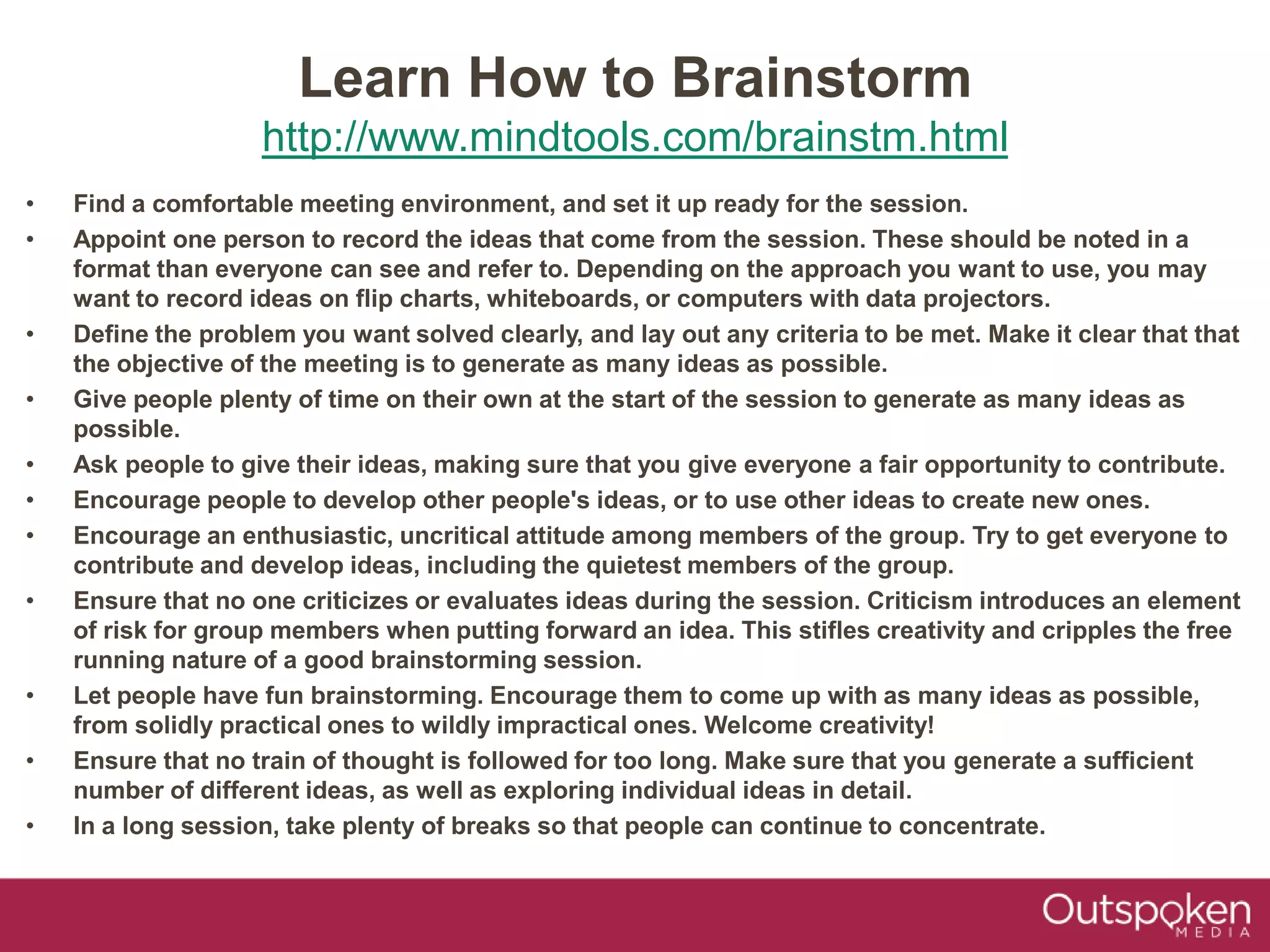 Learn How to Brainstorm
http://www.mindtools.com/brainstm.html
• Find a comfortable meeting environment, and set it up ready for the session.
• Appoint one person to record the ideas that come from the session. These should be noted in a
format than everyone can see and refer to. Depending on the approach you want to use, you may
want to record ideas on flip charts, whiteboards, or computers with data projectors.
• Define the problem you want solved clearly, and lay out any criteria to be met. Make it clear that that
the objective of the meeting is to generate as many ideas as possible.
• Give people plenty of time on their own at the start of the session to generate as many ideas as
possible.
• Ask people to give their ideas, making sure that you give everyone a fair opportunity to contribute.
• Encourage people to develop other people's ideas, or to use other ideas to create new ones.
• Encourage an enthusiastic, uncritical attitude among members of the group. Try to get everyone to
contribute and develop ideas, including the quietest members of the group.
• Ensure that no one criticizes or evaluates ideas during the session. Criticism introduces an element
of risk for group members when putting forward an idea. This stifles creativity and cripples the free
running nature of a good brainstorming session.
• Let people have fun brainstorming. Encourage them to come up with as many ideas as possible,
from solidly practical ones to wildly impractical ones. Welcome creativity!
• Ensure that no train of thought is followed for too long. Make sure that you generate a sufficient
number of different ideas, as well as exploring individual ideas in detail.
• In a long session, take plenty of breaks so that people can continue to concentrate.
 
