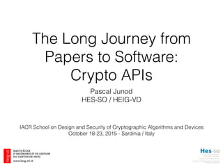 The Long Journey from
Papers to Software:
Crypto APIs
Pascal Junod
HES-SO / HEIG-VD
IACR School on Design and Security of Cryptographic Algorithms and Devices
October 18-23, 2015 - Sardinia / Italy
 