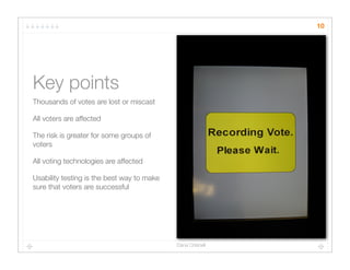 10




Key points
Thousands of votes are lost or miscast

All voters are affected

The risk is greater for some groups of
voters

All voting technologies are affected

Usability testing is the best way to make
sure that voters are successful




                                            Dana Chisnell
 