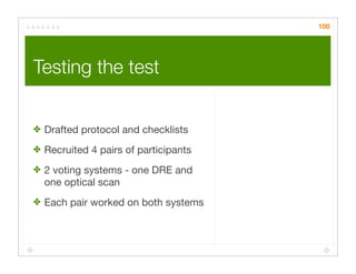 100




Testing the test	


✤ Drafted protocol and checklists

✤ Recruited 4 pairs of participants

✤ 2 voting systems - one DRE and
  one optical scan
✤ Each pair worked on both systems
 