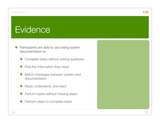 110




Evidence
✤ Participants are able to use voting system
  documentation to:

   ✤ Complete tasks without asking questions

   ✤ Find the information they need

   ✤ Match messages between system and
     documentation

   ✤ Read, understand, and react

   ✤ Perform tasks without missing steps

   ✤ Perform steps to complete tasks
 