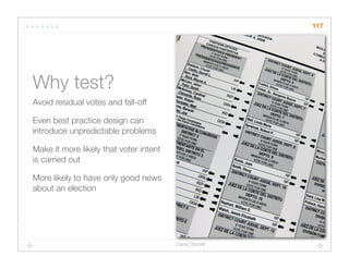117




Why test?
Avoid residual votes and fall-off

Even best practice design can
introduce unpredictable problems

Make it more likely that voter intent
is carried out

More likely to have only good news
about an election




                                        Dana Chisnell
 