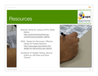 125




Resources

                Brennan Center for Justice at NYU: Better
                   Ballots
                   http://www.brennancenter.org/
                   content/resource/better_ballots/

                AIGA - Design for Democracy: Effective
                   Design for Federal Elections
                   http://www.aiga.org/content.cfm/
                   design-for-democracy-eac-reports

                Handbook of Usability Testing, Second
                   Edition by Jeff Rubin and Dana
                   Chisnell




Dana Chisnell
 